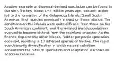 Another example of dispersal-derived speciation can be found in Darwin's finches. About 4−5 million years ago, volcanic action led to the formation of the Galapagos Islands. Small South American finch species eventually arrived on these islands. The conditions on the islands were quite different from those on the South American continent, and the isolated island populations evolved to become distinct from the mainland ancestor. As the finches dispersed to other islands, further peripatric speciation occurred, resulting in 13 different species of finches. The rapid evolutionarily diversification in which natural selection accelerated the rates of speciation and adaptation is known as adaptive radiation.