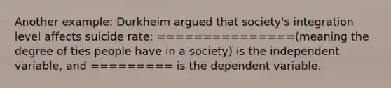 Another example: Durkheim argued that society's integration level affects suicide rate: ===============(meaning the degree of ties people have in a society) is the independent variable, and ========= is the dependent variable.