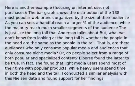 Here is another example (focusing on internet use, not purchases): The bar graph shows the distribution of the 138 most popular web brands organized by the size of their audience As you can see, a handful reach a larger % of the audience, while the majority reach much smaller segments of the audience The is just like the long tail that Anderson talks about But, what we don't know from looking at the long tail is whether the people in the head are the same as the people in the tail. That is, are there audiences who only consume popular media and audiences that only consume niche media? Or, do people select from a range of both popular and specialized content? Elberse found the latter to be true. In fact, she found that light media users spend most of their time with popular products, while heavy users spend time in both the head and the tail. I conducted a similar analysis with this Nielsen data and found support for her findings.