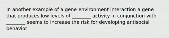 In another example of a gene-environment interaction a gene that produces low levels of ________ activity in conjunction with ________ seems to increase the risk for developing antisocial behavior