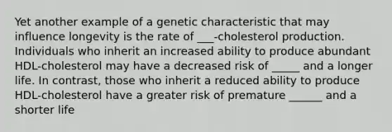 Yet another example of a genetic characteristic that may influence longevity is the rate of ___-cholesterol production. Individuals who inherit an increased ability to produce abundant HDL-cholesterol may have a decreased risk of _____ and a longer life. In contrast, those who inherit a reduced ability to produce HDL-cholesterol have a greater risk of premature ______ and a shorter life