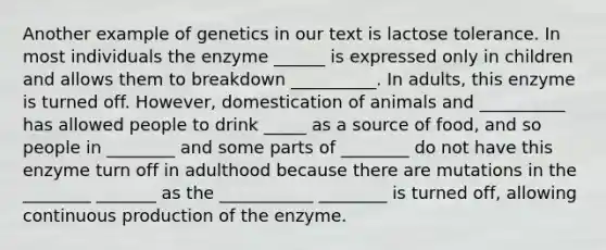 Another example of genetics in our text is lactose tolerance. In most individuals the enzyme ______ is expressed only in children and allows them to breakdown __________. In adults, this enzyme is turned off. However, domestication of animals and __________ has allowed people to drink _____ as a source of food, and so people in ________ and some parts of ________ do not have this enzyme turn off in adulthood because there are mutations in the ________ _______ as the ___________ ________ is turned off, allowing continuous production of the enzyme.