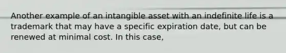 Another example of an intangible asset with an indefinite life is a trademark that may have a specific expiration date, but can be renewed at minimal cost. In this case,