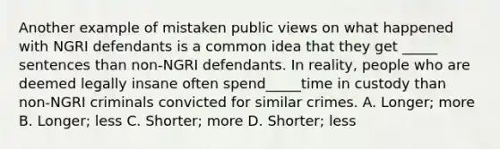 Another example of mistaken public views on what happened with NGRI defendants is a common idea that they get _____ sentences than non-NGRI defendants. In reality, people who are deemed legally insane often spend_____time in custody than non-NGRI criminals convicted for similar crimes. A. Longer; more B. Longer; less C. Shorter; more D. Shorter; less