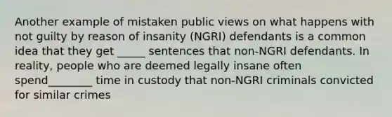 Another example of mistaken public views on what happens with not guilty by reason of insanity (NGRI) defendants is a common idea that they get _____ sentences that non-NGRI defendants. In reality, people who are deemed legally insane often spend________ time in custody that non-NGRI criminals convicted for similar crimes