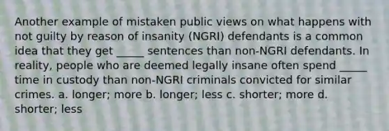 Another example of mistaken public views on what happens with not guilty by reason of insanity (NGRI) defendants is a common idea that they get _____ sentences than non-NGRI defendants. In reality, people who are deemed legally insane often spend _____ time in custody than non-NGRI criminals convicted for similar crimes. a. longer; more b. longer; less c. shorter; more d. shorter; less