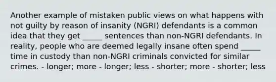 Another example of mistaken public views on what happens with not guilty by reason of insanity (NGRI) defendants is a common idea that they get _____ sentences than non-NGRI defendants. In reality, people who are deemed legally insane often spend _____ time in custody than non-NGRI criminals convicted for similar crimes. - longer; more - longer; less - shorter; more - shorter; less