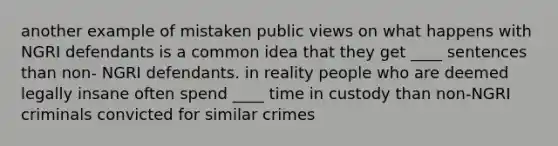 another example of mistaken public views on what happens with NGRI defendants is a common idea that they get ____ sentences than non- NGRI defendants. in reality people who are deemed legally insane often spend ____ time in custody than non-NGRI criminals convicted for similar crimes