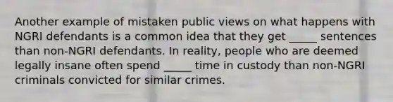 Another example of mistaken public views on what happens with NGRI defendants is a common idea that they get _____ sentences than non-NGRI defendants. In reality, people who are deemed legally insane often spend _____ time in custody than non-NGRI criminals convicted for similar crimes.