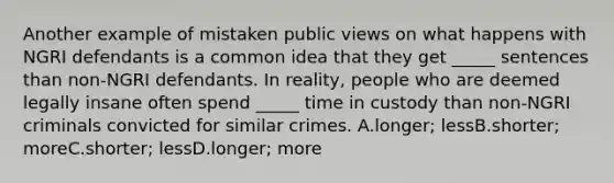 Another example of mistaken public views on what happens with NGRI defendants is a common idea that they get _____ sentences than non-NGRI defendants. In reality, people who are deemed legally insane often spend _____ time in custody than non-NGRI criminals convicted for similar crimes. A.longer; lessB.shorter; moreC.shorter; lessD.longer; more