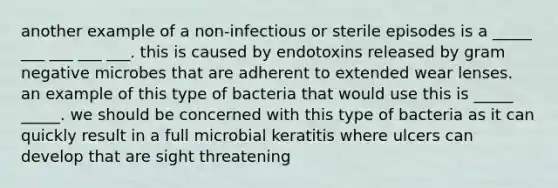 another example of a non-infectious or sterile episodes is a _____ ___ ___ ___ ___. this is caused by endotoxins released by gram negative microbes that are adherent to extended wear lenses. an example of this type of bacteria that would use this is _____ _____. we should be concerned with this type of bacteria as it can quickly result in a full microbial keratitis where ulcers can develop that are sight threatening