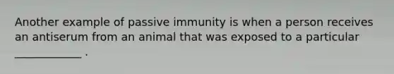 Another example of passive immunity is when a person receives an antiserum from an animal that was exposed to a particular ____________ .