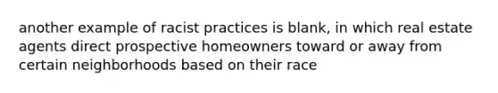 another example of racist practices is blank, in which real estate agents direct prospective homeowners toward or away from certain neighborhoods based on their race