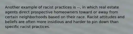 Another example of racist practices is --, in which real estate agents direct prospective homeowners toward or away from certain neighborhoods based on their race. Racist attitudes and beliefs are often more insidious and harder to pin down than specific racist practices.