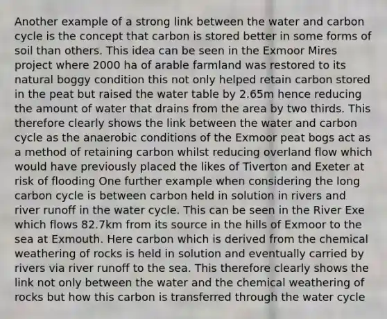 Another example of a strong link between the water and carbon cycle is the concept that carbon is stored better in some forms of soil than others. This idea can be seen in the Exmoor Mires project where 2000 ha of arable farmland was restored to its natural boggy condition this not only helped retain carbon stored in the peat but raised the water table by 2.65m hence reducing the amount of water that drains from the area by two thirds. This therefore clearly shows the link between the water and carbon cycle as the anaerobic conditions of the Exmoor peat bogs act as a method of retaining carbon whilst reducing overland flow which would have previously placed the likes of Tiverton and Exeter at risk of flooding One further example when considering the long carbon cycle is between carbon held in solution in rivers and river runoff in the water cycle. This can be seen in the River Exe which flows 82.7km from its source in the hills of Exmoor to the sea at Exmouth. Here carbon which is derived from the chemical weathering of rocks is held in solution and eventually carried by rivers via river runoff to the sea. This therefore clearly shows the link not only between the water and the chemical weathering of rocks but how this carbon is transferred through the water cycle