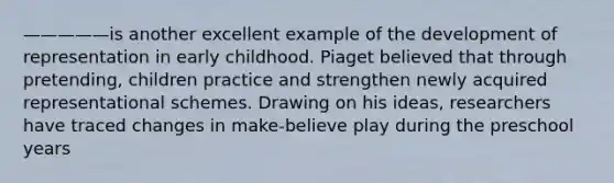 —————is another excellent example of the development of representation in early childhood. Piaget believed that through pretending, children practice and strengthen newly acquired representational schemes. Drawing on his ideas, researchers have traced changes in make-believe play during the preschool years