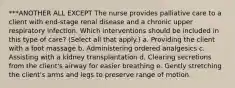 ***ANOTHER ALL EXCEPT The nurse provides palliative care to a client with end-stage renal disease and a chronic upper respiratory infection. Which interventions should be included in this type of care? (Select all that apply.) a. Providing the client with a foot massage b. Administering ordered analgesics c. Assisting with a kidney transplantation d. Clearing secretions from the client's airway for easier breathing e. Gently stretching the client's arms and legs to preserve range of motion.