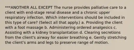 ***ANOTHER ALL EXCEPT The nurse provides palliative care to a client with end-stage renal disease and a chronic upper respiratory infection. Which interventions should be included in this type of care? (Select all that apply.) a. Providing the client with a foot massage b. Administering ordered analgesics c. Assisting with a kidney transplantation d. Clearing secretions from the client's airway for easier breathing e. Gently stretching the client's arms and legs to preserve range of motion.