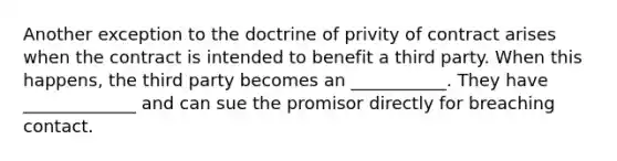 Another exception to the doctrine of privity of contract arises when the contract is intended to benefit a third party. When this happens, the third party becomes an ___________. They have _____________ and can sue the promisor directly for breaching contact.