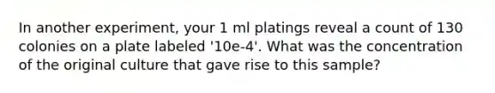 In another experiment, your 1 ml platings reveal a count of 130 colonies on a plate labeled '10e-4'. What was the concentration of the original culture that gave rise to this sample?