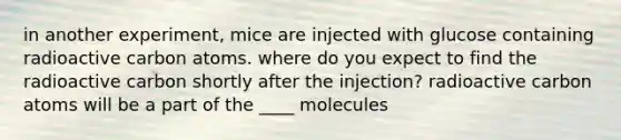 in another experiment, mice are injected with glucose containing radioactive carbon atoms. where do you expect to find the radioactive carbon shortly after the injection? radioactive carbon atoms will be a part of the ____ molecules