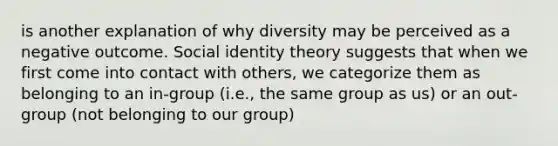 is another explanation of why diversity may be perceived as a negative outcome. Social identity theory suggests that when we first come into contact with others, we categorize them as belonging to an in-group (i.e., the same group as us) or an out-group (not belonging to our group)