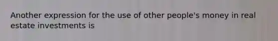Another expression for the use of other people's money in real estate investments is
