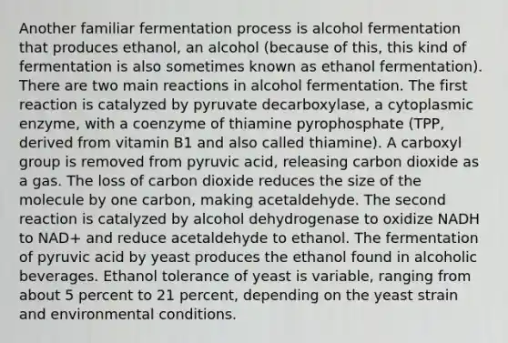 Another familiar fermentation process is alcohol fermentation that produces ethanol, an alcohol (because of this, this kind of fermentation is also sometimes known as ethanol fermentation). There are two main reactions in alcohol fermentation. The first reaction is catalyzed by pyruvate decarboxylase, a cytoplasmic enzyme, with a coenzyme of thiamine pyrophosphate (TPP, derived from vitamin B1 and also called thiamine). A carboxyl group is removed from pyruvic acid, releasing carbon dioxide as a gas. The loss of carbon dioxide reduces the size of the molecule by one carbon, making acetaldehyde. The second reaction is catalyzed by alcohol dehydrogenase to oxidize NADH to NAD+ and reduce acetaldehyde to ethanol. The fermentation of pyruvic acid by yeast produces the ethanol found in alcoholic beverages. Ethanol tolerance of yeast is variable, ranging from about 5 percent to 21 percent, depending on the yeast strain and environmental conditions.