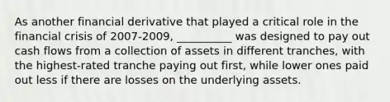 As another financial derivative that played a critical role in the financial crisis of 2007-2009, __________ was designed to pay out cash flows from a collection of assets in different tranches, with the highest-rated tranche paying out first, while lower ones paid out less if there are losses on the underlying assets.