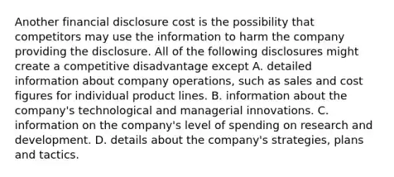 Another financial disclosure cost is the possibility that competitors may use the information to harm the company providing the disclosure. All of the following disclosures might create a competitive disadvantage except A. detailed information about company operations, such as sales and cost figures for individual product lines. B. information about the company's technological and managerial innovations. C. information on the company's level of spending on research and development. D. details about the company's strategies, plans and tactics.