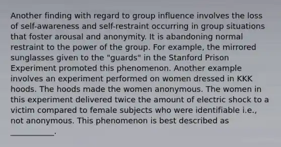 Another finding with regard to group influence involves the loss of self-awareness and self-restraint occurring in group situations that foster arousal and anonymity. It is abandoning normal restraint to the power of the group. For example, the mirrored sunglasses given to the "guards" in the Stanford Prison Experiment promoted this phenomenon. Another example involves an experiment performed on women dressed in KKK hoods. The hoods made the women anonymous. The women in this experiment delivered twice the amount of electric shock to a victim compared to female subjects who were identifiable i.e., not anonymous. This phenomenon is best described as ___________.