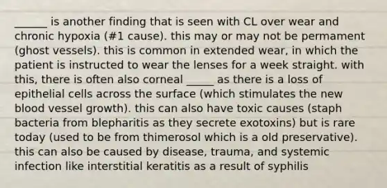 ______ is another finding that is seen with CL over wear and chronic hypoxia (#1 cause). this may or may not be permament (ghost vessels). this is common in extended wear, in which the patient is instructed to wear the lenses for a week straight. with this, there is often also corneal _____ as there is a loss of epithelial cells across the surface (which stimulates the new blood vessel growth). this can also have toxic causes (staph bacteria from blepharitis as they secrete exotoxins) but is rare today (used to be from thimerosol which is a old preservative). this can also be caused by disease, trauma, and systemic infection like interstitial keratitis as a result of syphilis