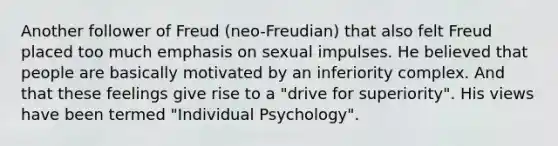 Another follower of Freud (neo-Freudian) that also felt Freud placed too much emphasis on sexual impulses. He believed that people are basically motivated by an inferiority complex. And that these feelings give rise to a "drive for superiority". His views have been termed "Individual Psychology".