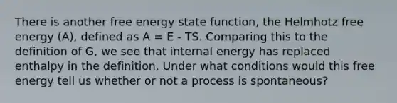 There is another free energy state function, the Helmhotz free energy (A), defined as A = E - TS. Comparing this to the definition of G, we see that internal energy has replaced enthalpy in the definition. Under what conditions would this free energy tell us whether or not a process is spontaneous?