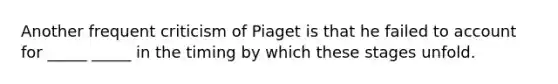 Another frequent criticism of Piaget is that he failed to account for _____ _____ in the timing by which these stages unfold.