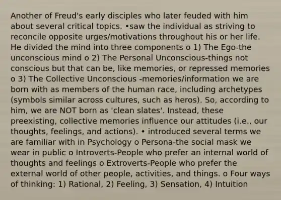 Another of Freud's early disciples who later feuded with him about several critical topics. •saw the individual as striving to reconcile opposite urges/motivations throughout his or her life. He divided the mind into three components o 1) The Ego-the unconscious mind o 2) The Personal Unconscious-things not conscious but that can be, like memories, or repressed memories o 3) The Collective Unconscious -memories/information we are born with as members of the human race, including archetypes (symbols similar across cultures, such as heros). So, according to him, we are NOT born as 'clean slates'. Instead, these preexisting, collective memories influence our attitudes (i.e., our thoughts, feelings, and actions). • introduced several terms we are familiar with in Psychology o Persona-the social mask we wear in public o Introverts-People who prefer an internal world of thoughts and feelings o Extroverts-People who prefer the external world of other people, activities, and things. o Four ways of thinking: 1) Rational, 2) Feeling, 3) Sensation, 4) Intuition