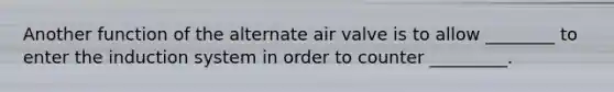 Another function of the alternate air valve is to allow ________ to enter the induction system in order to counter _________.