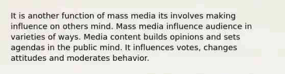 It is another function of mass media its involves making influence on others mind. Mass media influence audience in varieties of ways. Media content builds opinions and sets agendas in the public mind. It influences votes, changes attitudes and moderates behavior.