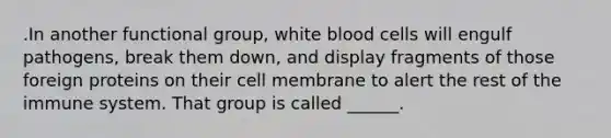 .In another functional group, white blood cells will engulf pathogens, break them down, and display fragments of those foreign proteins on their cell membrane to alert the rest of the immune system. That group is called ______.