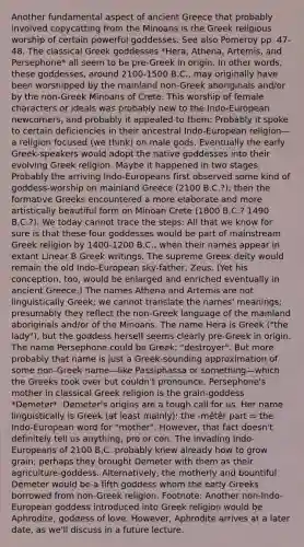 Another fundamental aspect of ancient Greece that probably involved copycatting from the Minoans is the Greek religious worship of certain powerful goddesses. See also Pomeroy pp. 47-48. The classical Greek goddesses *Hera, Athena, Artemis, and Persephone* all seem to be pre-Greek in origin. In other words, these goddesses, around 2100-1500 B.C., may originally have been worshipped by the mainland non-Greek aboriginals and/or by the non-Greek Minoans of Crete. This worship of female characters or ideals was probably new to the Indo-European newcomers, and probably it appealed to them: Probably it spoke to certain deficiencies in their ancestral Indo-European religion—a religion focused (we think) on male gods. Eventually the early Greek-speakers would adopt the native goddesses into their evolving Greek religion. Maybe it happened in two stages. Probably the arriving Indo-Europeans first observed some kind of goddess-worship on mainland Greece (2100 B.C.?); then the formative Greeks encountered a more elaborate and more artistically beautiful form on Minoan Crete (1800 B.C.? 1490 B.C.?). We today cannot trace the steps: All that we know for sure is that these four goddesses would be part of mainstream Greek religion by 1400-1200 B.C., when their names appear in extant Linear B Greek writings. The supreme Greek deity would remain the old Indo-European sky-father, Zeus. (Yet his conception, too, would be enlarged and enriched eventually in ancient Greece.) The names Athena and Artemis are not linguistically Greek; we cannot translate the names' meanings; presumably they reflect the non-Greek language of the mainland aboriginals and/or of the Minoans. The name Hera is Greek ("the lady"), but the goddess herself seems clearly pre-Greek in origin. The name Persephone could be Greek: "destroyer". But more probably that name is just a Greek-sounding approximation of some non-Greek name—like Passiphassa or something—which the Greeks took over but couldn't pronounce. Persephone's mother in classical Greek religion is the grain-goddess *Demeter*. Demeter's origins are a tough call for us. Her name linguistically is Greek (at least mainly): the -mētēr part = the Indo-European word for "mother". However, that fact doesn't definitely tell us anything, pro or con. The invading Indo-Europeans of 2100 B.C. probably knew already how to grow grain; perhaps they brought Demeter with them as their agriculture-goddess. Alternatively, the motherly and bountiful Demeter would be a fifth goddess whom the early Greeks borrowed from non-Greek religion. Footnote: Another non-Indo-European goddess introduced into Greek religion would be Aphrodite, goddess of love. However, Aphrodite arrives at a later date, as we'll discuss in a future lecture.