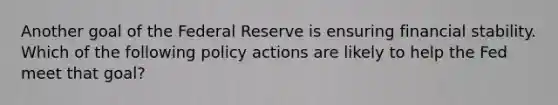 Another goal of the Federal Reserve is ensuring financial stability. Which of the following policy actions are likely to help the Fed meet that goal?