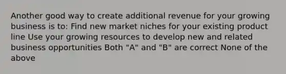 Another good way to create additional revenue for your growing business is to: Find new market niches for your existing product line Use your growing resources to develop new and related business opportunities Both "A" and "B" are correct None of the above