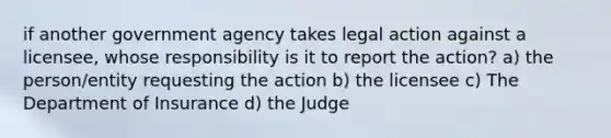 if another government agency takes legal action against a licensee, whose responsibility is it to report the action? a) the person/entity requesting the action b) the licensee c) The Department of Insurance d) the Judge