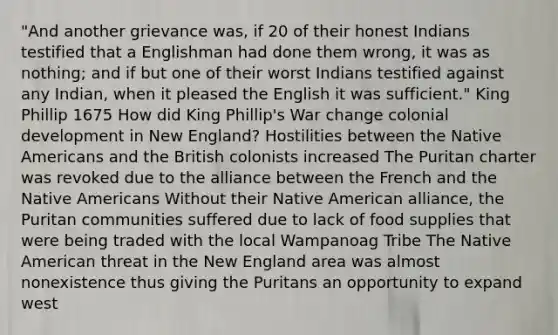 "And another grievance was, if 20 of their honest Indians testified that a Englishman had done them wrong, it was as nothing; and if but one of their worst Indians testified against any Indian, when it pleased the English it was sufficient." King Phillip 1675 How did King Phillip's War change colonial development in New England? Hostilities between the Native Americans and the British colonists increased The Puritan charter was revoked due to the alliance between the French and the Native Americans Without their Native American alliance, the Puritan communities suffered due to lack of food supplies that were being traded with the local Wampanoag Tribe The Native American threat in the New England area was almost nonexistence thus giving the Puritans an opportunity to expand west