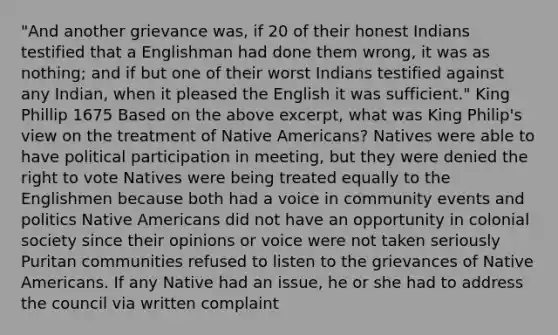 "And another grievance was, if 20 of their honest Indians testified that a Englishman had done them wrong, it was as nothing; and if but one of their worst Indians testified against any Indian, when it pleased the English it was sufficient." King Phillip 1675 Based on the above excerpt, what was King Philip's view on the treatment of Native Americans? Natives were able to have political participation in meeting, but they were denied the right to vote Natives were being treated equally to the Englishmen because both had a voice in community events and politics Native Americans did not have an opportunity in colonial society since their opinions or voice were not taken seriously Puritan communities refused to listen to the grievances of Native Americans. If any Native had an issue, he or she had to address the council via written complaint