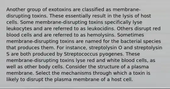 Another group of exotoxins are classified as membrane-disrupting toxins. These essentially result in the lysis of host cells. Some membrane-disrupting toxins specifically lyse leukocytes and are referred to as leukocidins. Others disrupt red blood cells and are referred to as hemolysins. Sometimes membrane-disrupting toxins are named for the bacterial species that produces them. For instance, streptolysin O and streptolysin S are both produced by Streptococcus pyogenes. These membrane-disrupting toxins lyse red and white blood cells, as well as other body cells. Consider the structure of a plasma membrane. Select the mechanisms through which a toxin is likely to disrupt the plasma membrane of a host cell.