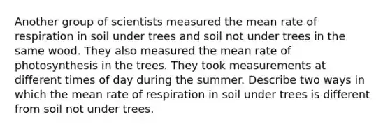 Another group of scientists measured the mean rate of respiration in soil under trees and soil not under trees in the same wood. They also measured the mean rate of photosynthesis in the trees. They took measurements at different times of day during the summer. Describe two ways in which the mean rate of respiration in soil under trees is different from soil not under trees.