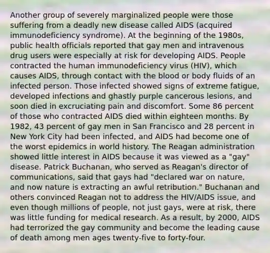 Another group of severely marginalized people were those suffering from a deadly new disease called AIDS (acquired immunodeficiency syndrome). At the beginning of the 1980s, public health officials reported that gay men and intravenous drug users were especially at risk for developing AIDS. People contracted the human immunodeficiency virus (HIV), which causes AIDS, through contact with the blood or body fluids of an infected person. Those infected showed signs of extreme fatigue, developed infections and ghastly purple cancerous lesions, and soon died in excruciating pain and discomfort. Some 86 percent of those who contracted AIDS died within eighteen months. By 1982, 43 percent of gay men in San Francisco and 28 percent in New York City had been infected, and AIDS had become one of the worst epidemics in world history. The Reagan administration showed little interest in AIDS because it was viewed as a "gay" disease. Patrick Buchanan, who served as Reagan's director of communications, said that gays had "declared war on nature, and now nature is extracting an awful retribution." Buchanan and others convinced Reagan not to address the HIV/AIDS issue, and even though millions of people, not just gays, were at risk, there was little funding for medical research. As a result, by 2000, AIDS had terrorized the gay community and become the leading cause of death among men ages twenty-five to forty-four.