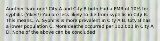 Another hard one! City A and City B both had a PMR of 10% for syphilis (Yikes!) You are less likely to die from syphilis in City B. This means.. A. Syphilis is more prevalent in City A B. City B has a lower population C. More deaths occurred per 100,000 in City A D. None of the above can be concluded