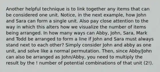 Another helpful technique is to link together any items that can be considered one unit. Notice, in the next example, how John and Sara can form a single unit. Also pay close attention to the way in which this alters how we visualize the number of items being arranged. In how many ways can Abby, John, Sara, Mark and Todd be arranged to form a line if John and Sara must always stand next to each other? Simply consider John and abby as one unit, and solve like a normal permutation. Then, since Abby/John can also be arranged as John/Abby, you need to multiply the result by the ! number of potential combinations of that unit (2!).